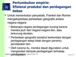 slide 18BAB 8 Pertumbuhan ekonomi II
Pertumbuhan empiris:
Efisiensi produksi dan perdagangan
bebas
 Untuk menentukan penyebab, Frankel dan Romer
mengeksploitasi perbedaan geografis antara
negara-negara:
 Beberapa negara perdagangan kurang karena
mereka jauh dari negara-negara lain, atau
terkurung daratan.
 Perbedaan geografis tersebut berkorelasi dengan
perdagangan tetapi tidak dengan penentu
pendapatan lain.
 Oleh karena itu, mereka dapat digunakan untuk
mengisolasi dampak perdagangan terhadap
pendapatan.
 