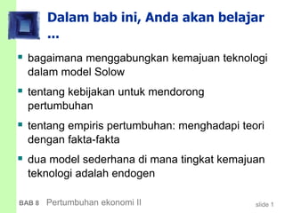 slide 1BAB 8 Pertumbuhan ekonomi II
Dalam bab ini, Anda akan belajar
...
 bagaimana menggabungkan kemajuan teknologi
dalam model Solow
 tentang kebijakan untuk mendorong
pertumbuhan
 tentang empiris pertumbuhan: menghadapi teori
dengan fakta-fakta
 dua model sederhana di mana tingkat kemajuan
teknologi adalah endogen
 