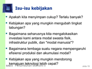 slide 19BAB 8 Pertumbuhan ekonomi II
Isu-isu kebijakan
 Apakah kita menyimpan cukup? Terlalu banyak?
 Kebijakan apa yang mungkin mengubah tingkat
tabungan?
 Bagaimana seharusnya kita mengalokasikan
investasi kami antara modal swasta fisik,
infrastruktur publik, dan "modal manusia"?
 Bagaimana lembaga suatu negara mempengaruhi
efisiensi produksi dan akumulasi modal?
 Kebijakan apa yang mungkin mendorong
kemajuan teknologi lebih cepat?
 