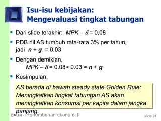 slide 24BAB 8 Pertumbuhan ekonomi II
Isu-isu kebijakan:
Mengevaluasi tingkat tabungan
 Dari slide terakhir: MPK   = 0,08
 PDB riil AS tumbuh rata-rata 3% per tahun,
jadi n + g = 0.03
 Dengan demikian,
MPK   = 0.08> 0.03 = n + g
 Kesimpulan:
AS berada di bawah steady state Golden Rule:
Meningkatkan tingkat tabungan AS akan
meningkatkan konsumsi per kapita dalam jangka
panjang.
 