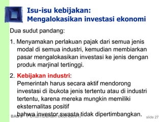 slide 27BAB 8 Pertumbuhan ekonomi II
Isu-isu kebijakan:
Mengalokasikan investasi ekonomi
Dua sudut pandang:
1. Menyamakan perlakuan pajak dari semua jenis
modal di semua industri, kemudian membiarkan
pasar mengalokasikan investasi ke jenis dengan
produk marjinal tertinggi.
2. Kebijakan industri:
Pemerintah harus secara aktif mendorong
investasi di ibukota jenis tertentu atau di industri
tertentu, karena mereka mungkin memiliki
eksternalitas positif
bahwa investor swasta tidak dipertimbangkan.
 