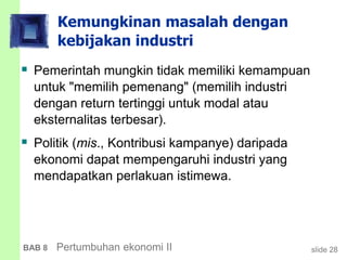 slide 28BAB 8 Pertumbuhan ekonomi II
Kemungkinan masalah dengan
kebijakan industri
 Pemerintah mungkin tidak memiliki kemampuan
untuk "memilih pemenang" (memilih industri
dengan return tertinggi untuk modal atau
eksternalitas terbesar).
 Politik (mis., Kontribusi kampanye) daripada
ekonomi dapat mempengaruhi industri yang
mendapatkan perlakuan istimewa.
 