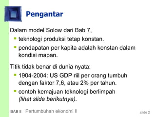 slide 2BAB 8 Pertumbuhan ekonomi II
Pengantar
Dalam model Solow dari Bab 7,
 teknologi produksi tetap konstan.
 pendapatan per kapita adalah konstan dalam
kondisi mapan.
Titik tidak benar di dunia nyata:
 1904-2004: US GDP riil per orang tumbuh
dengan faktor 7,6, atau 2% per tahun.
 contoh kemajuan teknologi berlimpah
(lihat slide berikutnya).
 