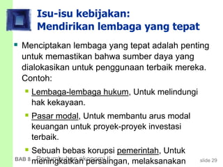 slide 29BAB 8 Pertumbuhan ekonomi II
Isu-isu kebijakan:
Mendirikan lembaga yang tepat
 Menciptakan lembaga yang tepat adalah penting
untuk memastikan bahwa sumber daya yang
dialokasikan untuk penggunaan terbaik mereka.
Contoh:
 Lembaga-lembaga hukum, Untuk melindungi
hak kekayaan.
 Pasar modal, Untuk membantu arus modal
keuangan untuk proyek-proyek investasi
terbaik.
 Sebuah bebas korupsi pemerintah, Untuk
meningkatkan persaingan, melaksanakan
 