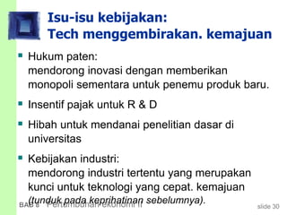 slide 30BAB 8 Pertumbuhan ekonomi II
Isu-isu kebijakan:
Tech menggembirakan. kemajuan
 Hukum paten:
mendorong inovasi dengan memberikan
monopoli sementara untuk penemu produk baru.
 Insentif pajak untuk R & D
 Hibah untuk mendanai penelitian dasar di
universitas
 Kebijakan industri:
mendorong industri tertentu yang merupakan
kunci untuk teknologi yang cepat. kemajuan
(tunduk pada keprihatinan sebelumnya).
 