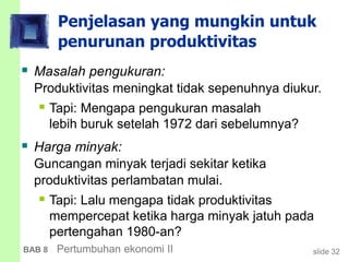 slide 32BAB 8 Pertumbuhan ekonomi II
Penjelasan yang mungkin untuk
penurunan produktivitas
 Masalah pengukuran:
Produktivitas meningkat tidak sepenuhnya diukur.
 Tapi: Mengapa pengukuran masalah
lebih buruk setelah 1972 dari sebelumnya?
 Harga minyak:
Guncangan minyak terjadi sekitar ketika
produktivitas perlambatan mulai.
 Tapi: Lalu mengapa tidak produktivitas
mempercepat ketika harga minyak jatuh pada
pertengahan 1980-an?
 