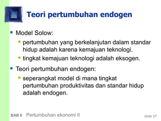 slide 37BAB 8 Pertumbuhan ekonomi II
Teori pertumbuhan endogen
 Model Solow:
 pertumbuhan yang berkelanjutan dalam standar
hidup adalah karena kemajuan teknologi.
 tingkat kemajuan teknologi adalah eksogen.
 Teori pertumbuhan endogen:
 seperangkat model di mana tingkat
pertumbuhan produktivitas dan standar hidup
adalah endogen.
 