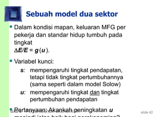 slide 42BAB 8 Pertumbuhan ekonomi II
Sebuah model dua sektor
 Dalam kondisi mapan, keluaran MFG per
pekerja dan standar hidup tumbuh pada
tingkat
E/E = g(u).
 Variabel kunci:
s: mempengaruhi tingkat pendapatan,
tetapi tidak tingkat pertumbuhannya
(sama seperti dalam model Solow)
u: mempengaruhi tingkat dan tingkat
pertumbuhan pendapatan
 Pertanyaan: Akankah peningkatan u
 