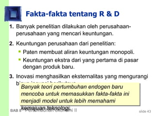 slide 43BAB 8 Pertumbuhan ekonomi II
Fakta-fakta tentang R & D
1. Banyak penelitian dilakukan oleh perusahaan-
perusahaan yang mencari keuntungan.
2. Keuntungan perusahaan dari penelitian:
 Paten membuat aliran keuntungan monopoli.
 Keuntungan ekstra dari yang pertama di pasar
dengan produk baru.
3. Inovasi menghasilkan eksternalitas yang mengurangi
biaya inovasi berikutnya.
Banyak teori pertumbuhan endogen baru
mencoba untuk memasukkan fakta-fakta ini
menjadi model untuk lebih memahami
kemajuan teknologi.
 