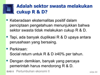slide 44BAB 8 Pertumbuhan ekonomi II
Adalah sektor swasta melakukan
cukup R & D?
 Keberadaan eksternalitas positif dalam
penciptaan pengetahuan menunjukkan bahwa
sektor swasta tidak melakukan cukup R & D.
 Tapi, ada banyak duplikasi R & D upaya antara
perusahaan yang bersaing.
 Perkiraan:
Social return untuk R & D ≥40% per tahun.
 Dengan demikian, banyak yang percaya
pemerintah harus mendorong R & D.
 