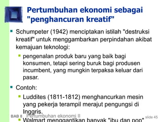 slide 45BAB 8 Pertumbuhan ekonomi II
Pertumbuhan ekonomi sebagai
"penghancuran kreatif"
 Schumpeter (1942) menciptakan istilah "destruksi
kreatif" untuk menggambarkan perpindahan akibat
kemajuan teknologi:
 pengenalan produk baru yang baik bagi
konsumen, tetapi sering buruk bagi produsen
incumbent, yang mungkin terpaksa keluar dari
pasar.
 Contoh:
 Luddites (1811-1812) menghancurkan mesin
yang pekerja terampil merajut pengungsi di
Inggris.
 