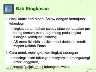 Bab Ringkasan
1. Hasil kunci dari Model Solow dengan kemajuan
teknologi
 tingkat pertumbuhan steady state pendapatan per
orang semata-mata tergantung pada tingkat
eksogen kemajuan teknologi
 AS memiliki lebih sedikit modal daripada kondisi
mapan Kaidah Emas
2. Cara untuk meningkatkan tingkat tabungan
 meningkatkan tabungan masyarakat (mengurangi
defisit anggaran)
 insentif pajak untuk tabungan swastaBAB 8 Pertumbuhan ekonomi II meluncur
 