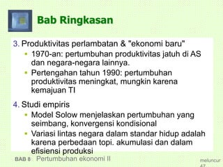 Bab Ringkasan
3. Produktivitas perlambatan & "ekonomi baru"
 1970-an: pertumbuhan produktivitas jatuh di AS
dan negara-negara lainnya.
 Pertengahan tahun 1990: pertumbuhan
produktivitas meningkat, mungkin karena
kemajuan TI
4. Studi empiris
 Model Solow menjelaskan pertumbuhan yang
seimbang, konvergensi kondisional
 Variasi lintas negara dalam standar hidup adalah
karena perbedaan topi. akumulasi dan dalam
efisiensi produksi
BAB 8 Pertumbuhan ekonomi II meluncur
 