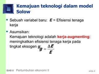 slide 4BAB 8 Pertumbuhan ekonomi II
Kemajuan teknologi dalam model
Solow
 Sebuah variabel baru: E = Efisiensi tenaga
kerja
 Asumsikan:
Kemajuan teknologi adalah kerja-augmenting:
meningkatkan efisiensi tenaga kerja pada
tingkat eksogen g: E
g
E


 