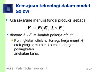 slide 5BAB 8 Pertumbuhan ekonomi II
Kemajuan teknologi dalam model
Solow
 Kita sekarang menulis fungsi produksi sebagai:
 dimana L E = Jumlah pekerja efektif.
 Peningkatan efisiensi tenaga kerja memiliki
efek yang sama pada output sebagai
peningkatan
angkatan kerja.
( , )Y F K L E 
 
