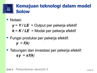 slide 6BAB 8 Pertumbuhan ekonomi II
Kemajuan teknologi dalam model
Solow
 Notasi:
y = Y / LE = Output per pekerja efektif
k = K / LE = Modal per pekerja efektif
 Fungsi produksi per pekerja efektif:
y = f(k)
 Tabungan dan investasi per pekerja efektif:
sy = sf(k)
 