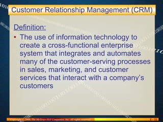 Customer Relationship Management (CRM) Definition: The use of information technology to create a cross-functional enterprise system that integrates and automates many of the customer-serving processes in sales, marketing, and customer services that interact with a company’s customers 