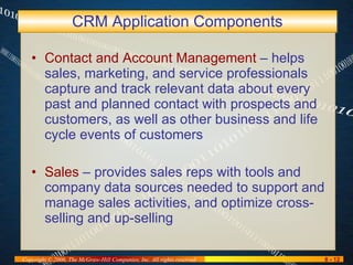 CRM Application Components Contact and Account Management  – helps sales, marketing, and service professionals capture and track relevant data about every past and planned contact with prospects and customers, as well as other business and life cycle events of customers Sales  – provides sales reps with tools and company data sources needed to support and manage sales activities, and optimize cross-selling and up-selling 