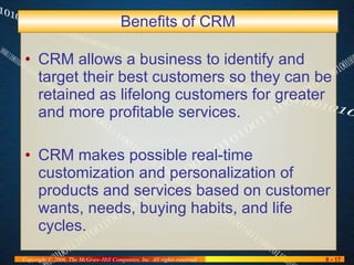 Benefits of CRM CRM allows a business to identify and target their best customers so they can be retained as lifelong customers for greater and more profitable services. CRM makes possible real-time customization and personalization of products and services based on customer wants, needs, buying habits, and life cycles. 