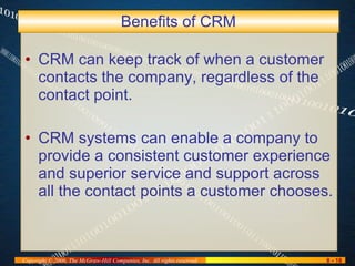 Benefits of CRM CRM can keep track of when a customer contacts the company, regardless of the contact point. CRM systems can enable a company to provide a consistent customer experience and superior service and support across all the contact points a customer chooses. 
