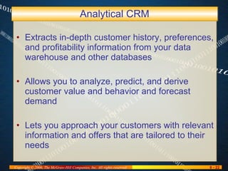 Analytical CRM Extracts in-depth customer history, preferences, and profitability information from your data warehouse and other databases Allows you to analyze, predict, and derive customer value and behavior and forecast demand Lets you approach your customers with relevant information and offers that are tailored to their needs 