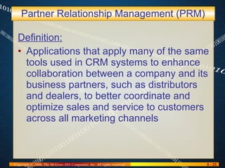 Partner Relationship Management (PRM) Definition: Applications that apply many of the same tools used in CRM systems to enhance collaboration between a company and its business partners, such as distributors and dealers, to better coordinate and optimize sales and service to customers across all marketing channels 