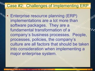 Case #2:  Challenges of Implementing ERP Enterprise resource planning (ERP) implementations are a lot more than software packages.  They are a fundamental transformation of a company’s business processes.  People, processes, policies, the company’s culture are all factors that should be taken into consideration when implementing a major enterprise system. 