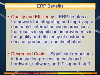 ERP Benefits Quality and Efficiency  – ERP creates a framework for integrating and improving a company’s internal business processes that results in significant improvements in the quality and efficiency of customer service, production, and distribution Decreased Costs  – Significant reductions in transaction processing costs and hardware, software, and IT support staff 