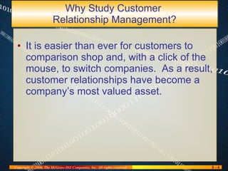 Why Study Customer  Relationship Management? It is easier than ever for customers to comparison shop and, with a click of the mouse, to switch companies.  As a result, customer relationships have become a company’s most valued asset. 