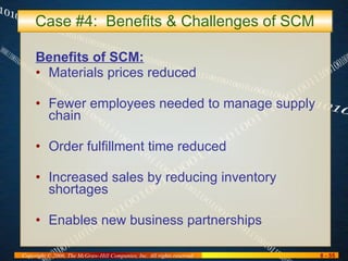 Case #4:  Benefits & Challenges of SCM Benefits of SCM: Materials prices reduced Fewer employees needed to manage supply chain Order fulfillment time reduced Increased sales by reducing inventory shortages Enables new business partnerships 