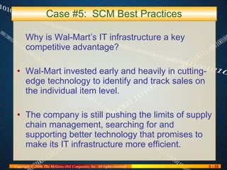 Case #5:  SCM Best Practices Why is Wal-Mart’s IT infrastructure a key competitive advantage? Wal-Mart invested early and heavily in cutting-edge technology to identify and track sales on the individual item level. The company is still pushing the limits of supply chain management, searching for and supporting better technology that promises to make its IT infrastructure more efficient. 
