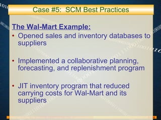 Case #5:  SCM Best Practices The Wal-Mart Example: Opened sales and inventory databases to suppliers Implemented a collaborative planning, forecasting, and replenishment program JIT inventory program that reduced carrying costs for Wal-Mart and its suppliers 