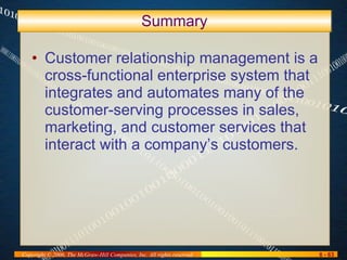 Summary Customer relationship management is a cross-functional enterprise system that integrates and automates many of the customer-serving processes in sales, marketing, and customer services that interact with a company’s customers. 