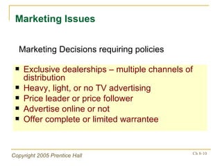 Exclusive dealerships – multiple channels of distribution Heavy, light, or no TV advertising Price leader or price follower Advertise online or not Offer complete or limited warrantee Marketing Issues Marketing Decisions requiring policies 