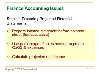 Prepare income statement before balance sheet (forecast sales) Use percentage of sales method to project CoGS & expenses Calculate projected net income Finance/Accounting Issues Steps in Preparing Projected Financial Statements 
