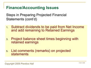 Subtract dividends to be paid from Net Income and add remaining to Retained Earnings Project balance sheet times beginning with retained earnings List comments (remarks) on projected statements Finance/Accounting Issues Steps in Preparing Projected Financial Statements (cont’d) 