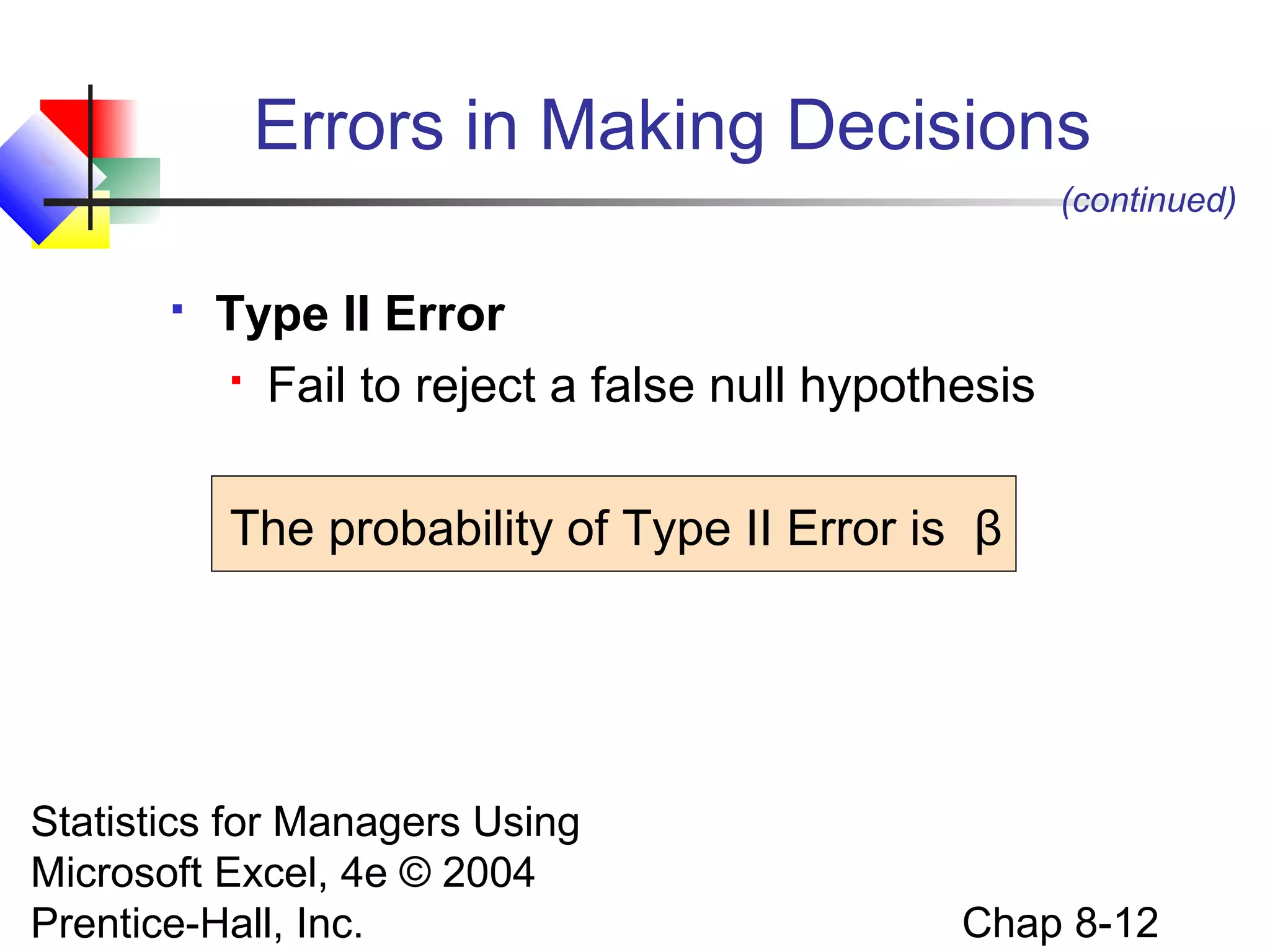 Errors in Making Decisions
(continued)


Type II Error
 Fail to reject a false null hypothesis
The probability of Type II Error is β

Statistics for Managers Using
Microsoft Excel, 4e © 2004
Prentice-Hall, Inc.

Chap 8-12

 