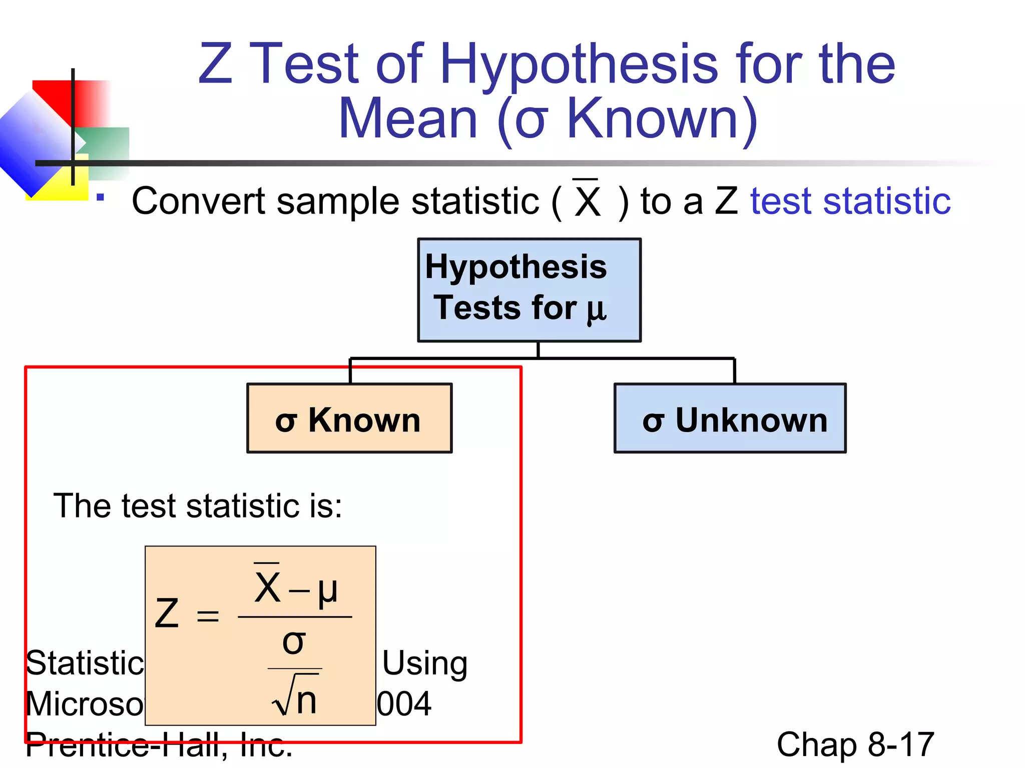 Z Test of Hypothesis for the
Mean (σ Known)


Convert sample statistic ( X ) to a Z test statistic
Hypothesis
Tests for µ
σ Known

σ Unknown

The test statistic is:

X −μ
Z =
σ
Statistics for Managers Using
n
Microsoft Excel, 4e © 2004
Prentice-Hall, Inc.

Chap 8-17

 