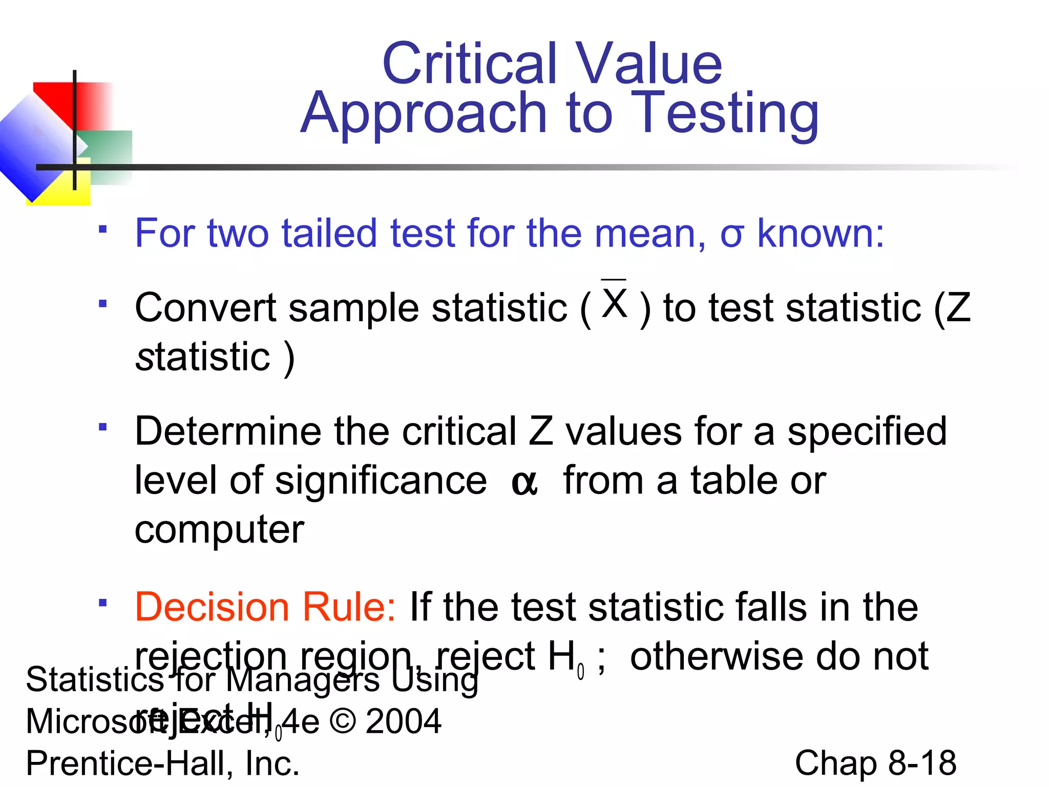 Critical Value
Approach to Testing


For two tailed test for the mean, σ known:



Convert sample statistic ( X ) to test statistic (Z
statistic )



Determine the critical Z values for a specified
level of significance α from a table or
computer



Decision Rule: If the test statistic falls in the
rejection region, reject H0 ; otherwise do not

Statistics for Managers Using
reject H
Microsoft Excel, 04e © 2004
Prentice-Hall, Inc.

Chap 8-18

 