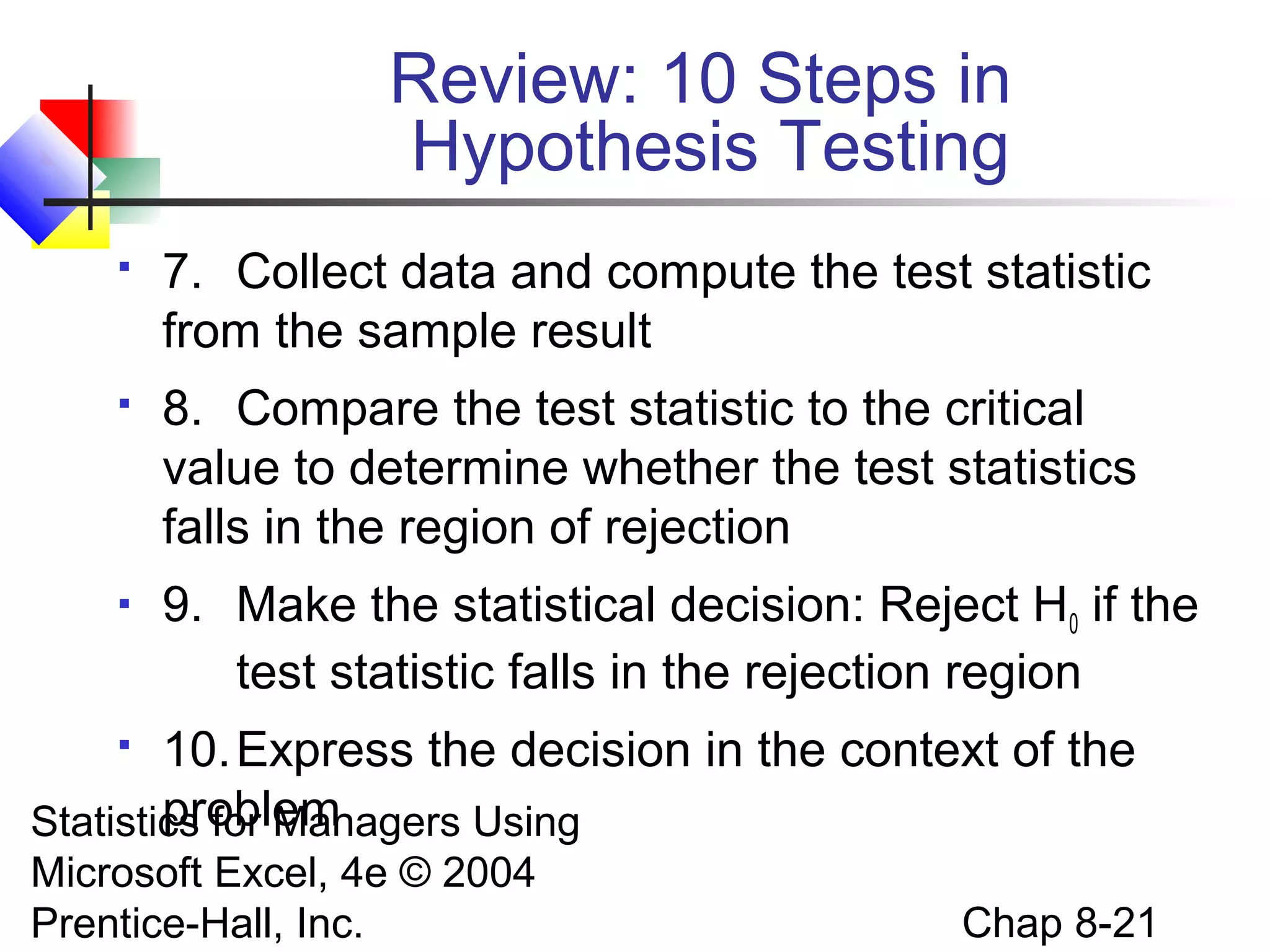 Review: 10 Steps in
Hypothesis Testing


7. Collect data and compute the test statistic
from the sample result



8. Compare the test statistic to the critical
value to determine whether the test statistics
falls in the region of rejection



9. Make the statistical decision: Reject H0 if the
test statistic falls in the rejection region

10. Express the decision in the context of the
problem
Statistics for Managers Using


Microsoft Excel, 4e © 2004
Prentice-Hall, Inc.

Chap 8-21

 