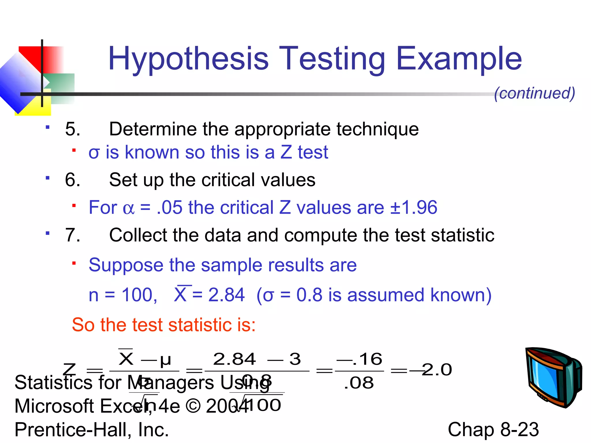 Hypothesis Testing Example
(continued)






5.

Determine the appropriate technique
 σ is known so this is a Z test
6. Set up the critical values
 For α = .05 the critical Z values are ±1.96
7. Collect the data and compute the test statistic


Suppose the sample results are
n = 100, X = 2.84 (σ = 0.8 is assumed known)

So the test statistic is:
X −μ
2.84 − 3
−.16
=
=
=−
2.0
σ
0.8
.08
Statistics for Managers Using
n
100
Microsoft Excel, 4e © 2004
Z =

Prentice-Hall, Inc.

Chap 8-23

 