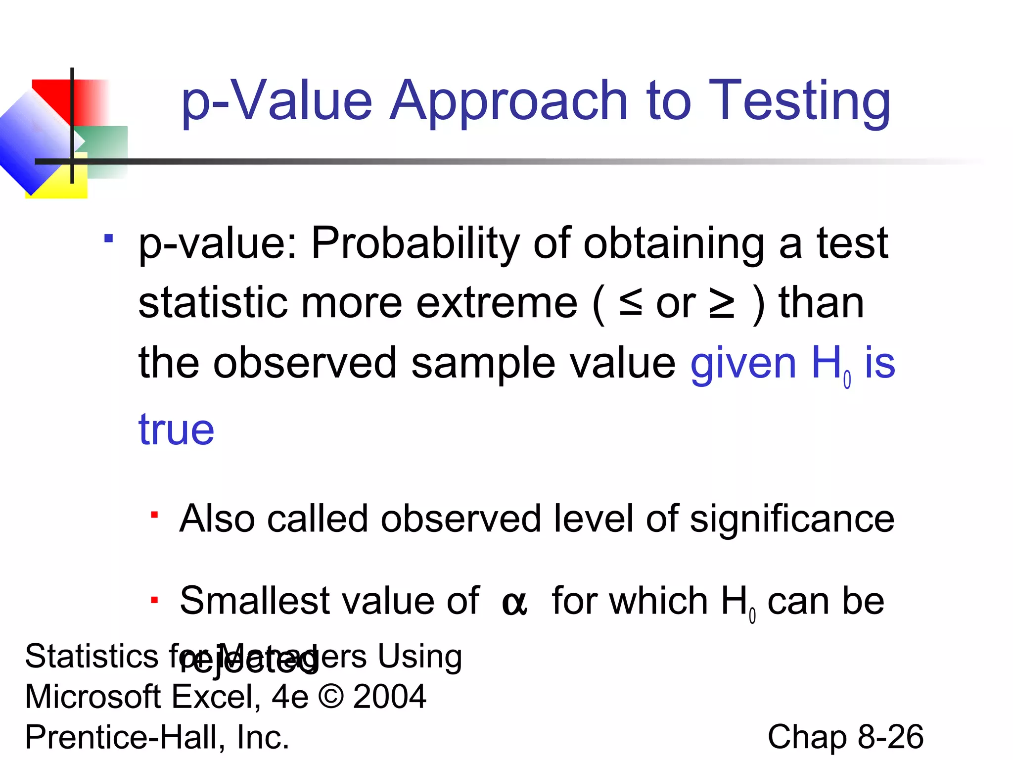p-Value Approach to Testing


p-value: Probability of obtaining a test
statistic more extreme ( ≤ or ≥ ) than
the observed sample value given H0 is
true


Also called observed level of significance

Smallest value of α for which H0 can be
Statistics for Managers Using
rejected


Microsoft Excel, 4e © 2004
Prentice-Hall, Inc.

Chap 8-26

 