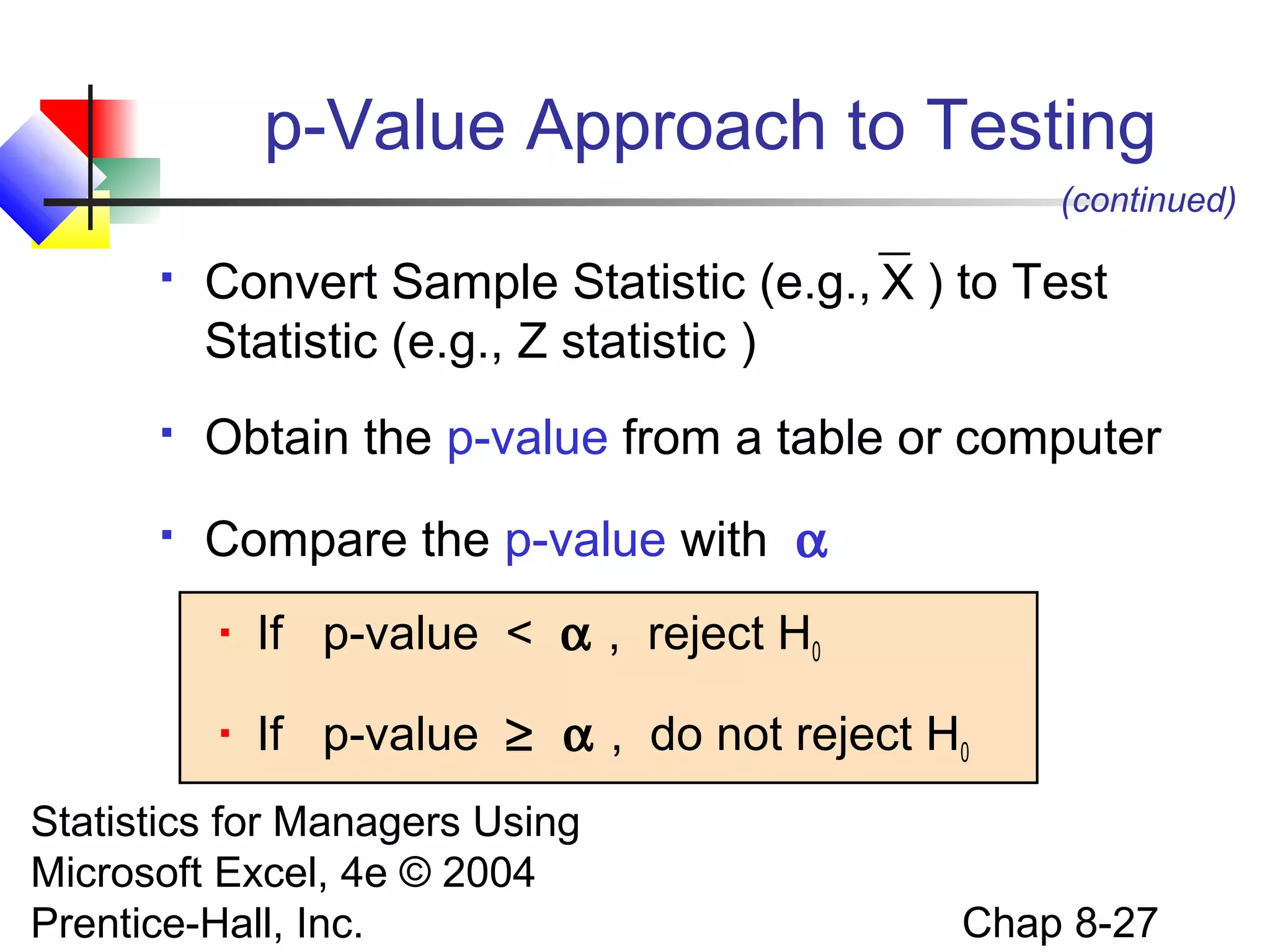 p-Value Approach to Testing
(continued)


Convert Sample Statistic (e.g., X ) to Test
Statistic (e.g., Z statistic )



Obtain the p-value from a table or computer



Compare the p-value with α


If p-value < α , reject H0



If p-value ≥ α , do not reject H0

Statistics for Managers Using
Microsoft Excel, 4e © 2004
Prentice-Hall, Inc.

Chap 8-27

 