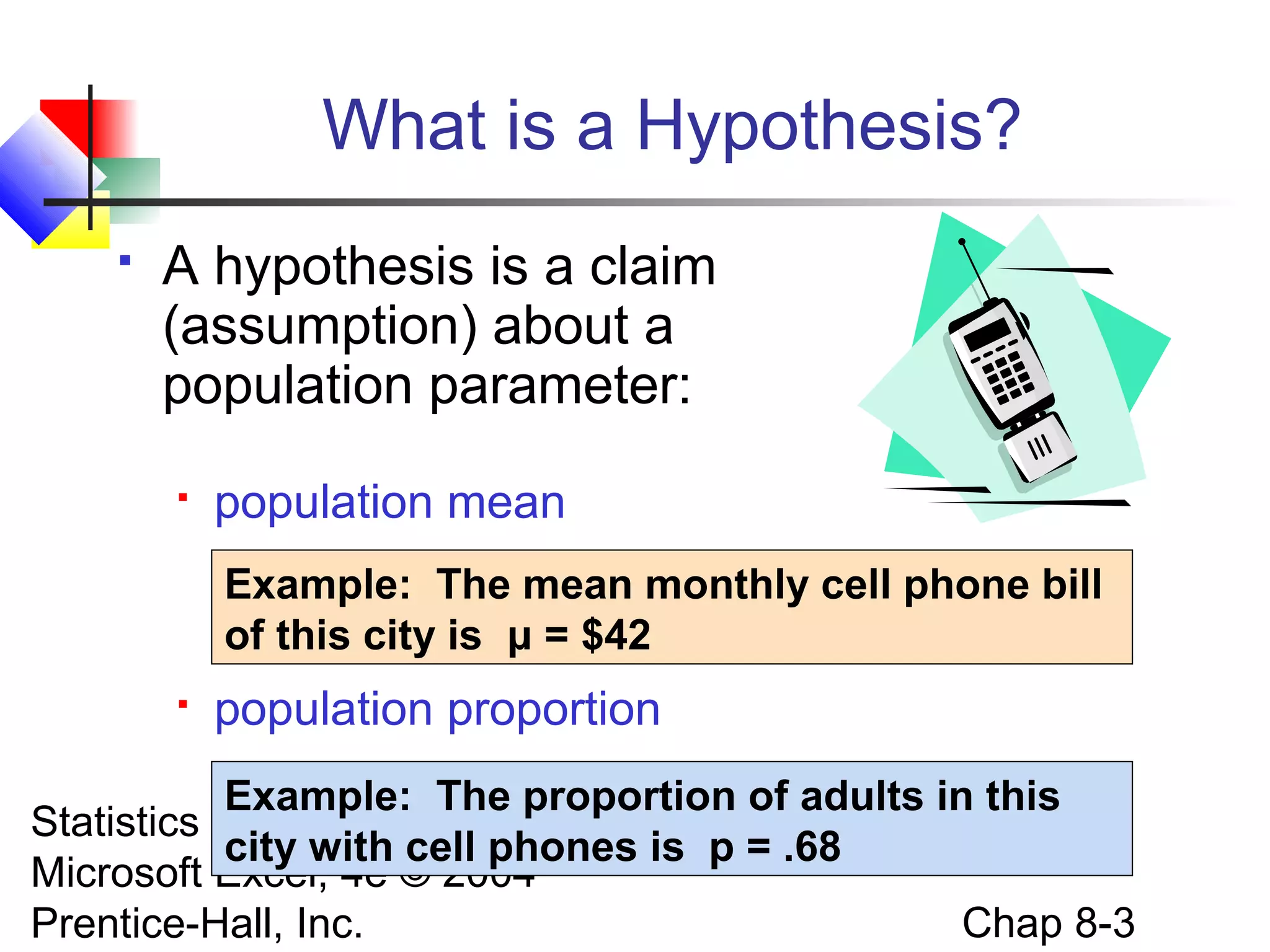 What is a Hypothesis?


A hypothesis is a claim
(assumption) about a
population parameter:


population mean
Example: The mean monthly cell phone bill
of this city is μ = $42



population proportion

Example: The proportion of adults in this
Statistics for Managers Using
city with cell phones is p = .68
Microsoft Excel, 4e © 2004
Chap 8-3
Prentice-Hall, Inc.

 