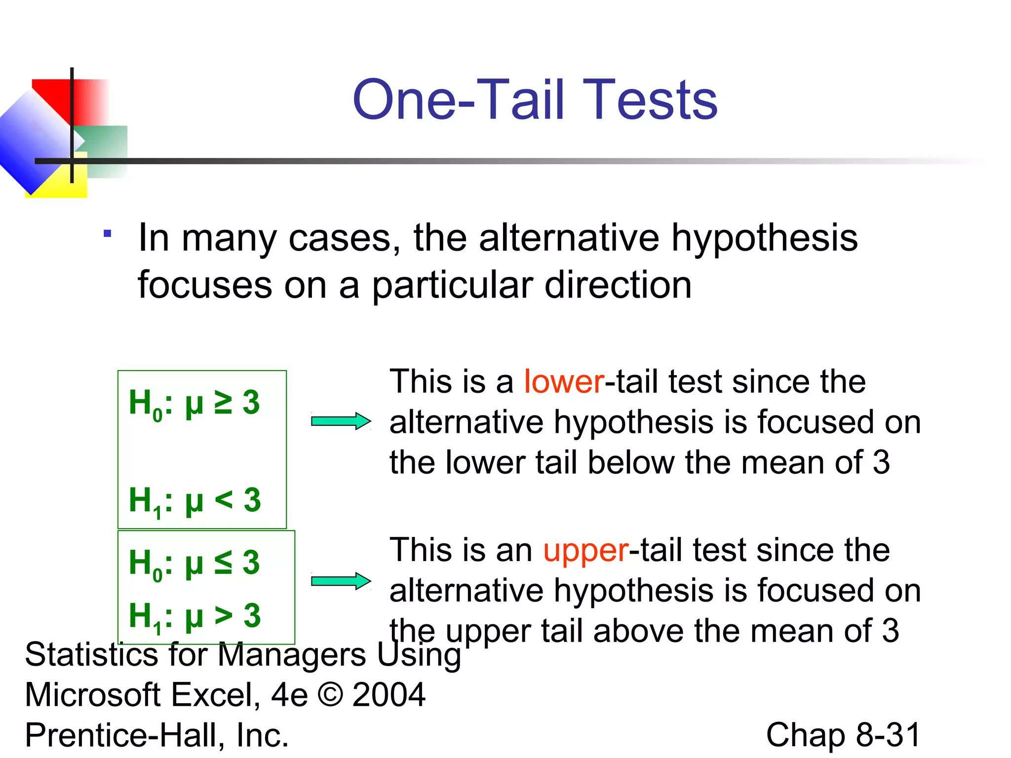 One-Tail Tests


In many cases, the alternative hypothesis
focuses on a particular direction
H0: μ ≥ 3

This is a lower-tail test since the
alternative hypothesis is focused on
the lower tail below the mean of 3

H1: μ < 3
This is an upper-tail test since the
alternative hypothesis is focused on
H1: μ > 3
the upper tail above the mean of 3
Statistics for Managers Using
Microsoft Excel, 4e © 2004
Chap 8-31
Prentice-Hall, Inc.
H0: μ ≤ 3

 