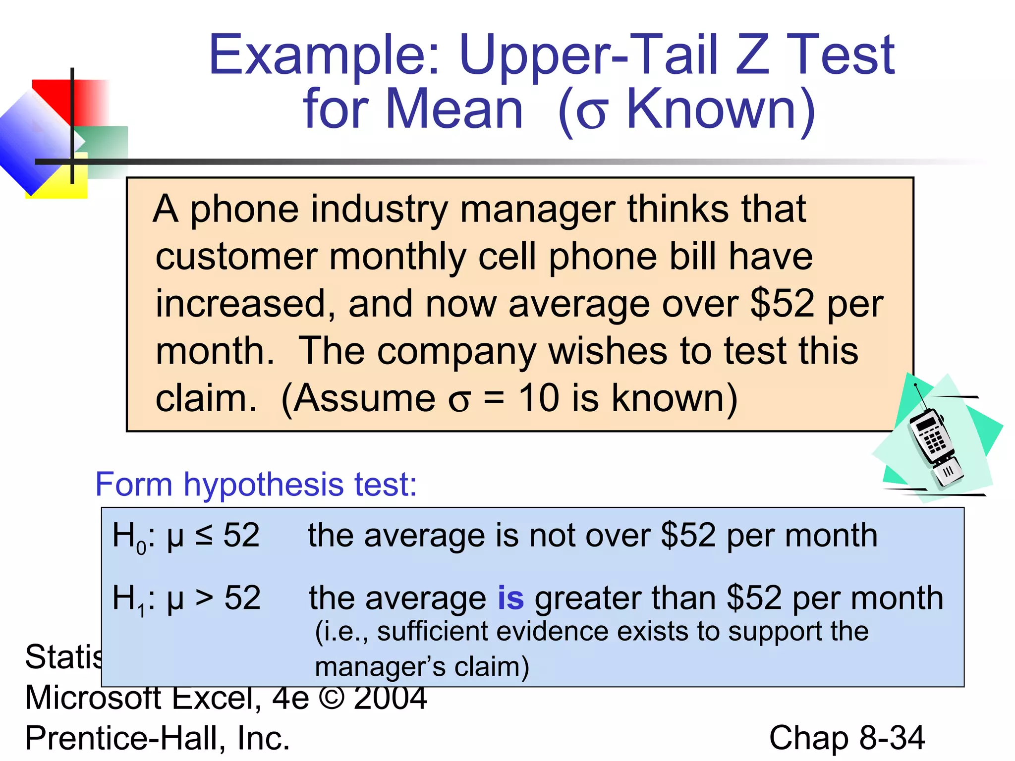 Example: Upper-Tail Z Test
for Mean (σ Known)
A phone industry manager thinks that
customer monthly cell phone bill have
increased, and now average over $52 per
month. The company wishes to test this
claim. (Assume σ = 10 is known)
Form hypothesis test:
H0: μ ≤ 52 the average is not over $52 per month
H1: μ > 52

the average is greater than $52 per month

(i.e., sufficient evidence exists to support the
Managers Using
manager’s claim)

Statistics for
Microsoft Excel, 4e © 2004
Prentice-Hall, Inc.

Chap 8-34

 