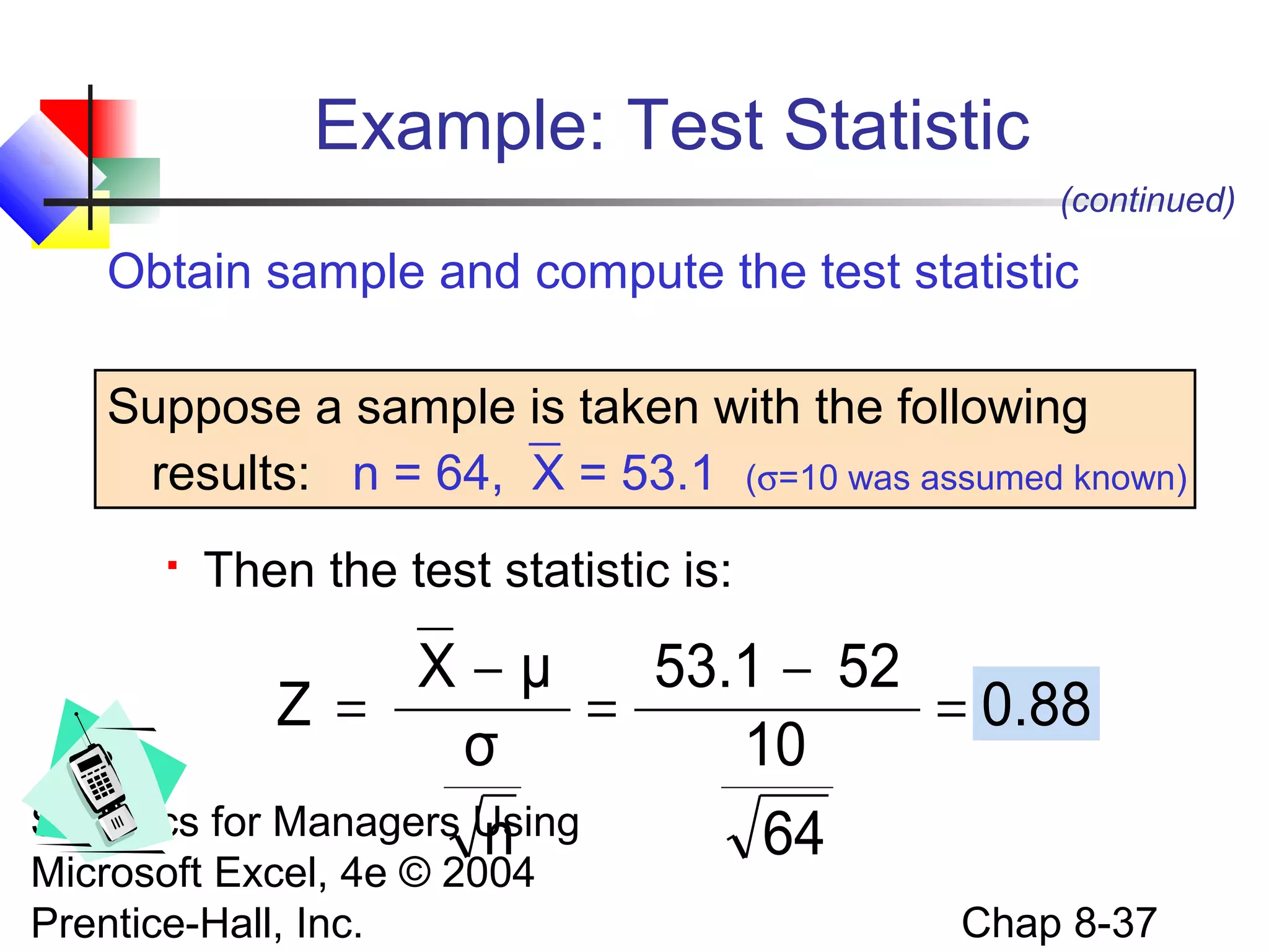 Example: Test Statistic
(continued)

Obtain sample and compute the test statistic
Suppose a sample is taken with the following
results: n = 64, X = 53.1 (σ=10 was assumed known)


Then the test statistic is:

X−μ
53.1 − 52
Z =
=
= 0.88
σ
10
Statistics for Managers Using
n
64
Microsoft Excel, 4e © 2004
Prentice-Hall, Inc.

Chap 8-37

 
