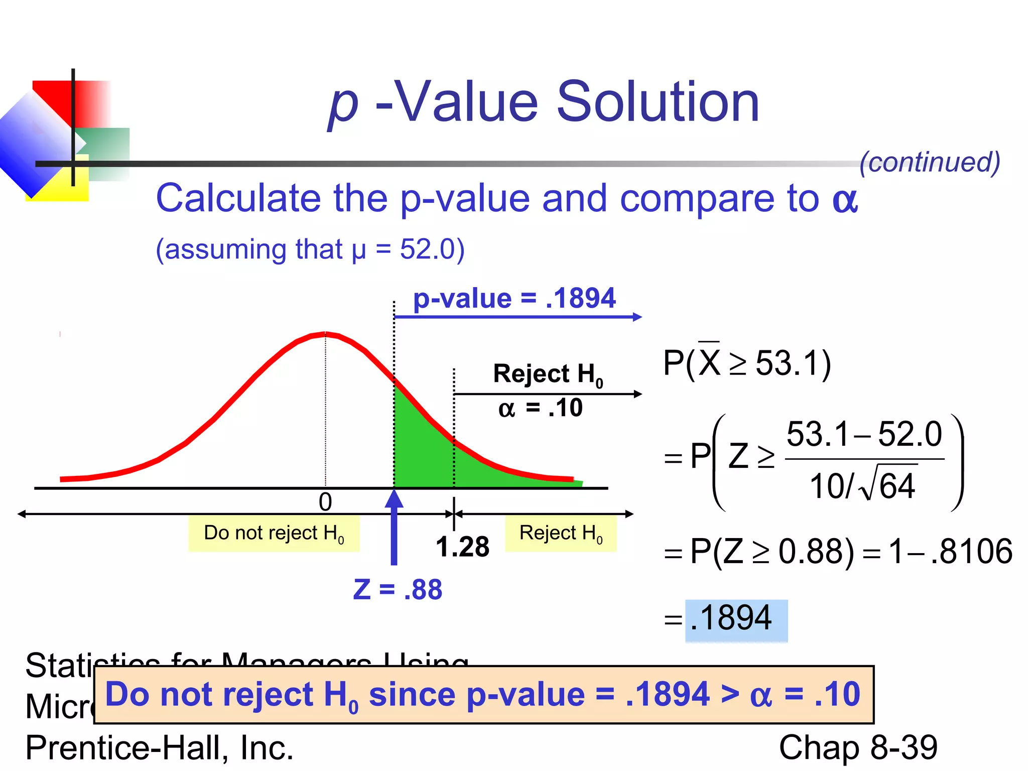 p -Value Solution
Calculate the p-value and compare to α

(continued)

(assuming that μ = 52.0)
p-value = .1894
Reject H0
α = .10
0
Do not reject H0

1.28
Z = .88

Reject H0

P( X ≥ 53.1)
53.1 − 52.0 

= P Z ≥

10/ 64 

= P(Z ≥ 0.88) = 1 − .8106
= .1894

Statistics for Managers Using
Do Excel, 4e © since
Microsoftnot reject H02004 p-value = .1894 > α = .10
Chap 8-39
Prentice-Hall, Inc.

 