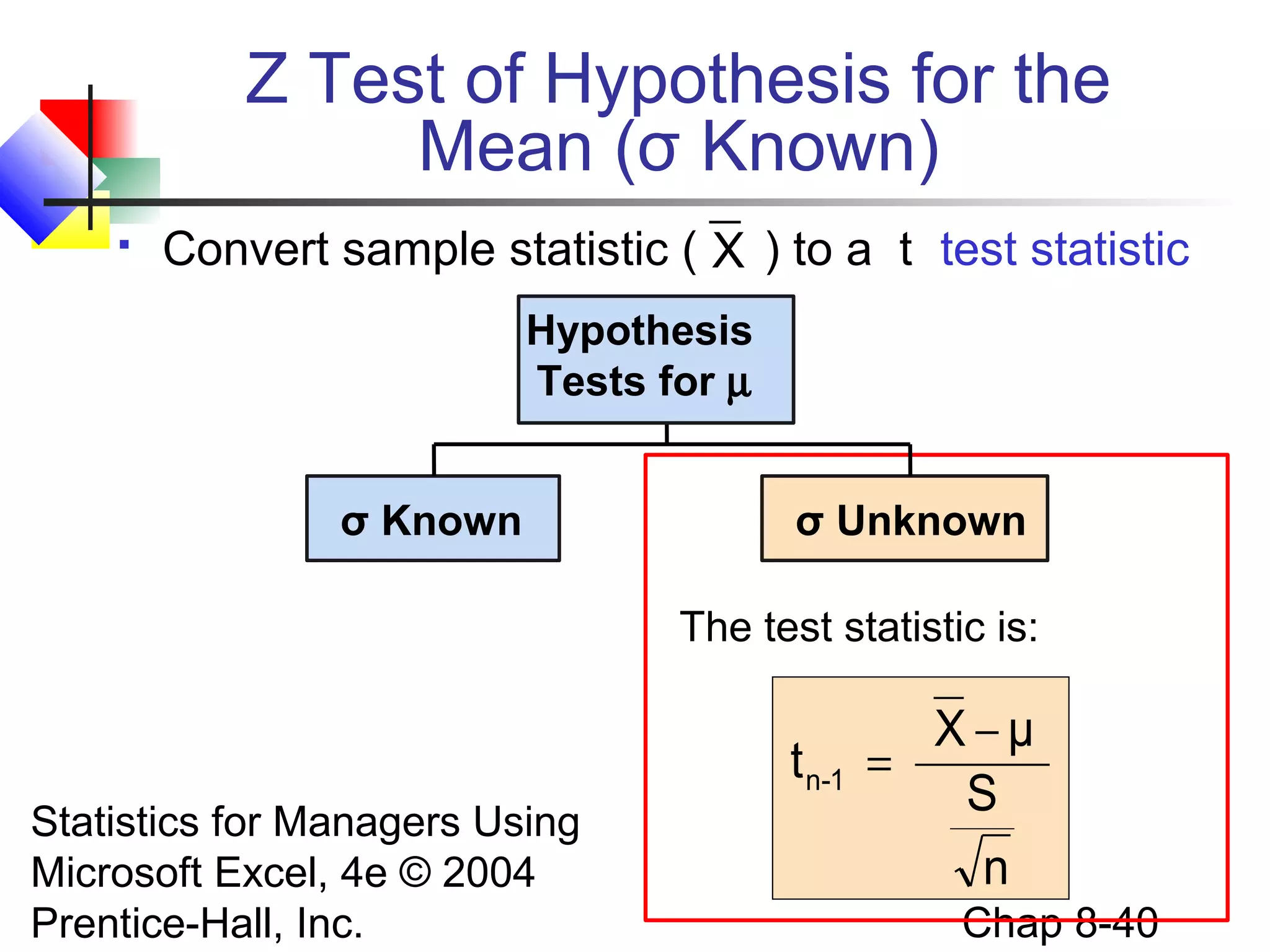 Z Test of Hypothesis for the
Mean (σ Known)


Convert sample statistic ( X ) to a t test statistic
Hypothesis
Tests for µ
σ Known

σ Unknown
The test statistic is:

t n-1
Statistics for Managers Using
Microsoft Excel, 4e © 2004
Prentice-Hall, Inc.

X−μ
=
S
n
Chap 8-40

 