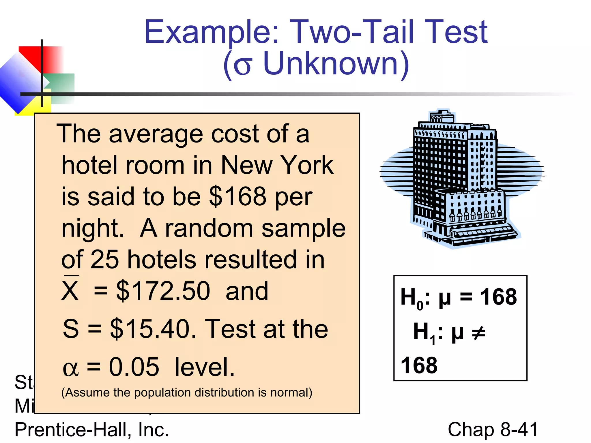 Example: Two-Tail Test
(σ Unknown)
The average cost of a
hotel room in New York
is said to be $168 per
night. A random sample
of 25 hotels resulted in
X = $172.50 and
S = $15.40. Test at the
α = 0.05 level.

Statistics for Managers Usingnormal)
(Assume the population distribution is
Microsoft Excel, 4e © 2004
Prentice-Hall, Inc.

H0: μ = 168
H1: μ ≠
168
Chap 8-41

 